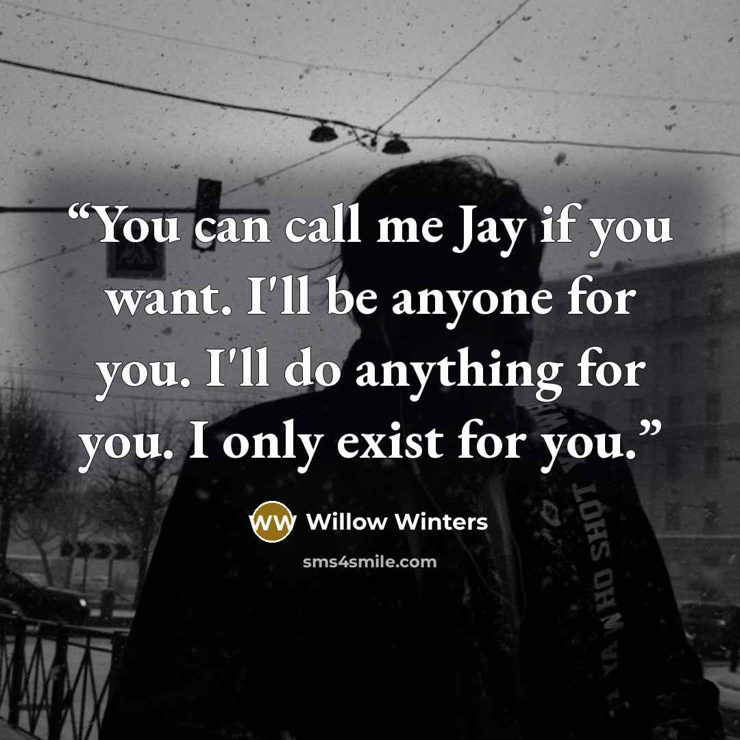 “You can call me Jay if you want. I'll be anyone for you. I'll do anything for you. I only exist for you.” quote by Willow Winters
