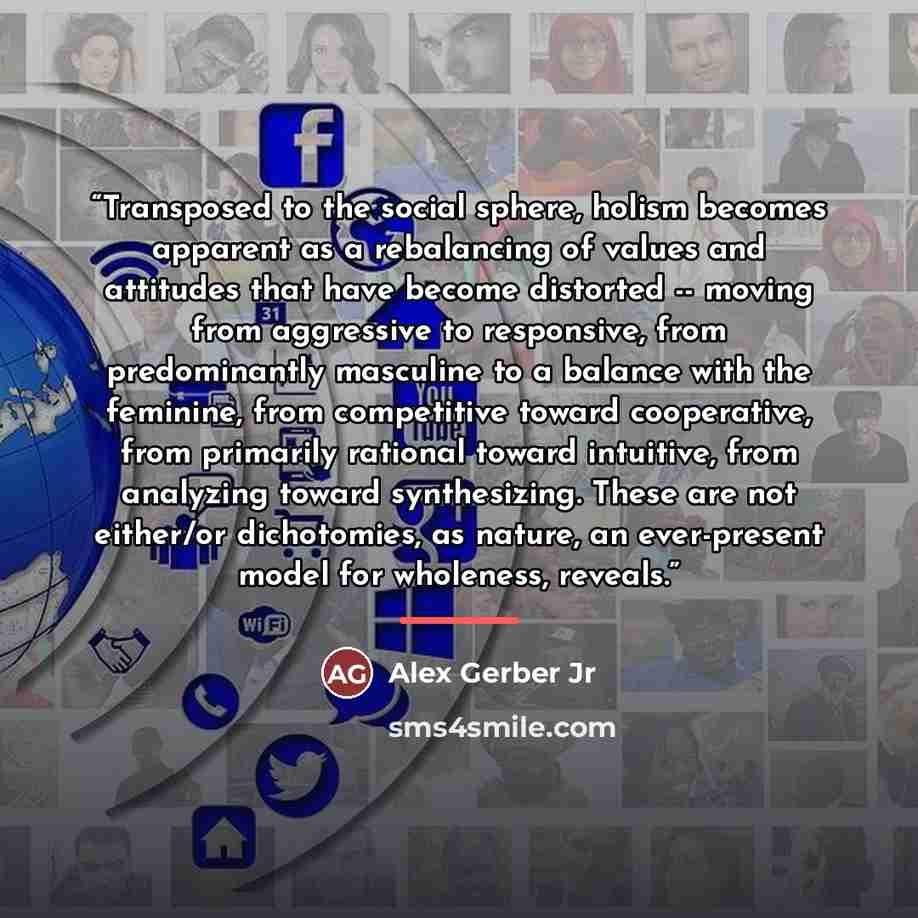 “Transposed to the social sphere, holism becomes apparent as a rebalancing of values and attitudes that have become distorted -- moving from aggressive to responsive, from predominantly masculine to a balance with the feminine, from competitive toward cooperative, from primarily rational toward…” quote by Alex Gerber Jr