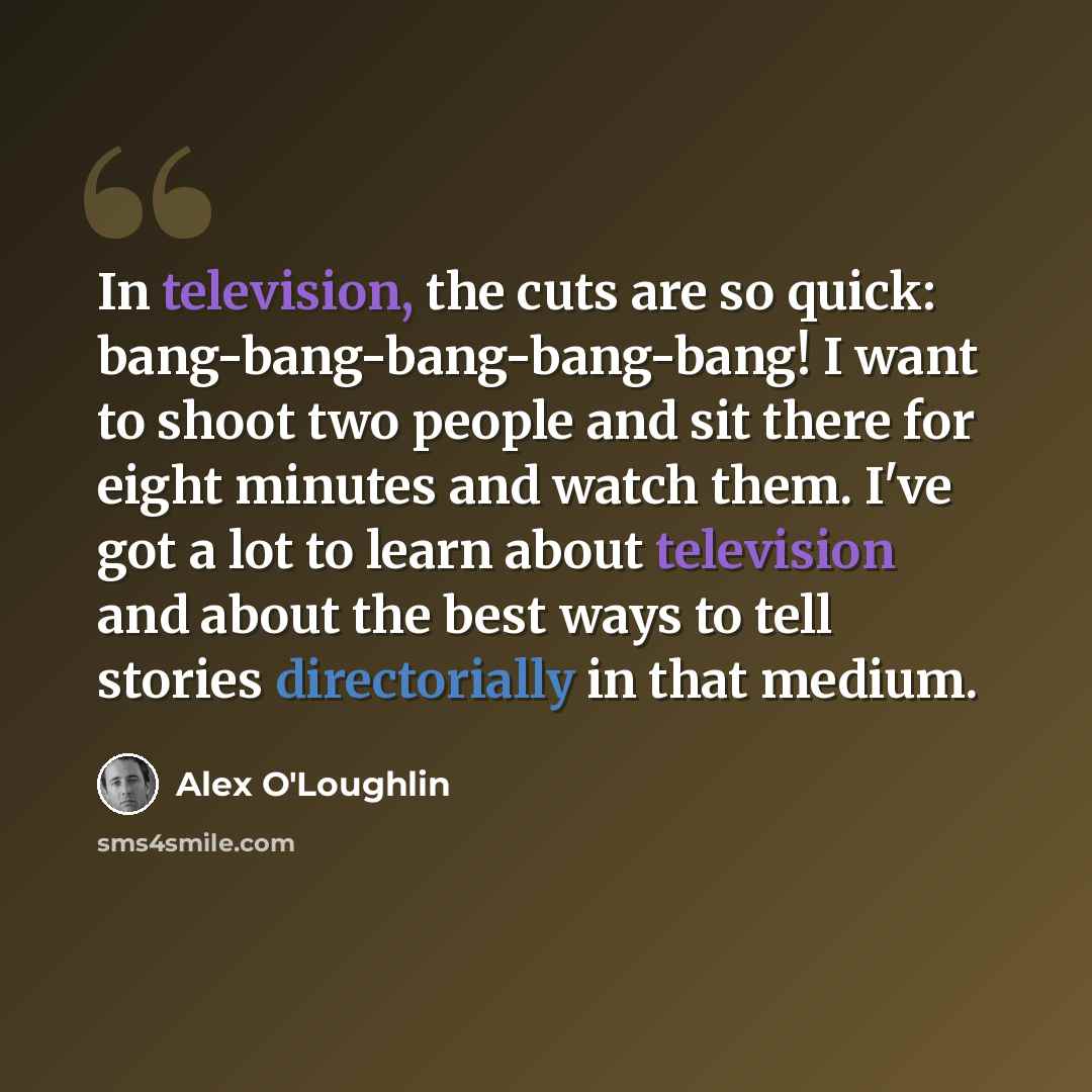 “In television, the cuts are so quick: bang-bang-bang-bang-bang! I want to shoot two people and sit there for eight minutes and watch them. I've got a lot to learn about television and about the best ways to tell stories directorially in that medium.” quote by Alex O'Loughlin