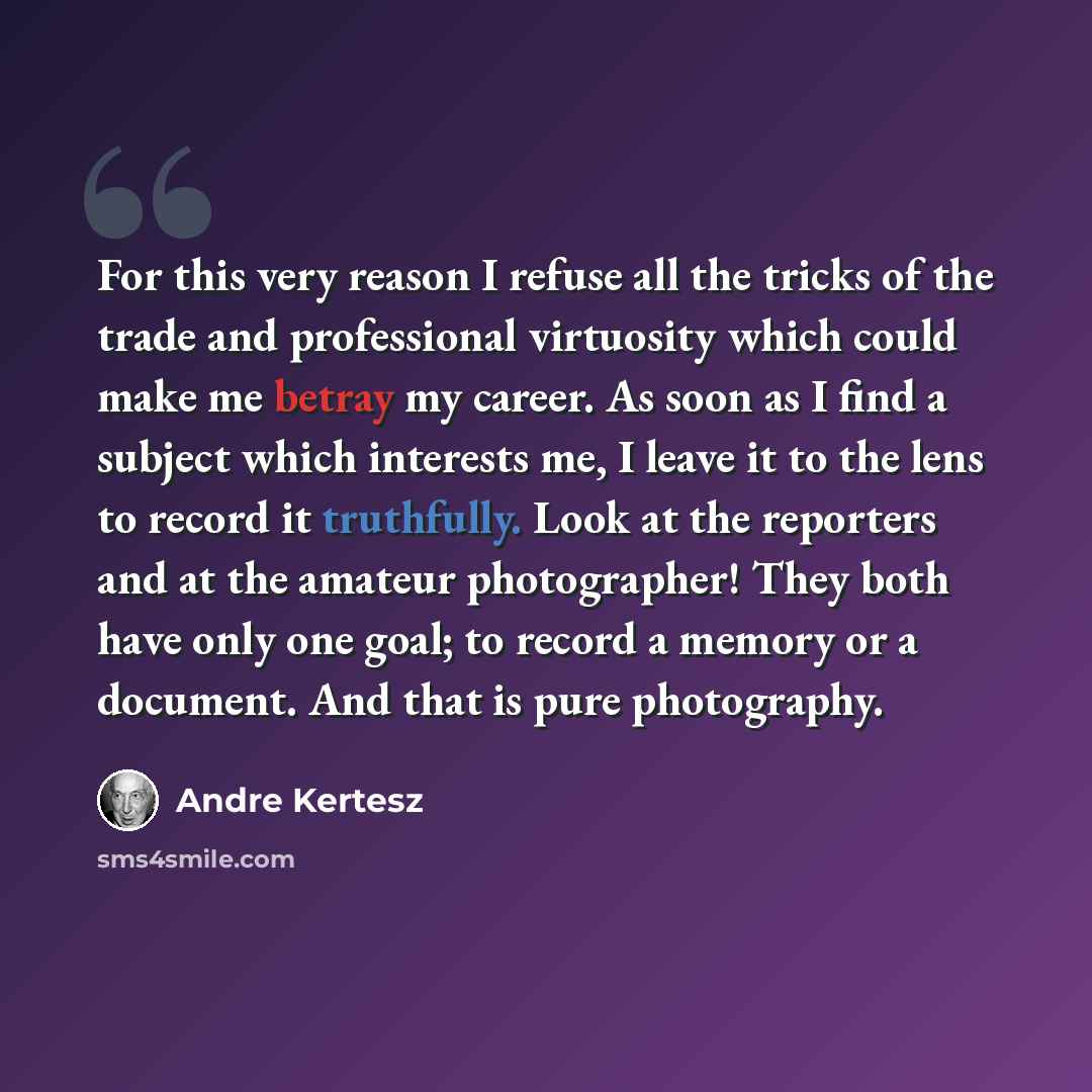 “For this very reason I refuse all the tricks of the trade and professional virtuosity which could make me betray my career. As soon as I find a subject which interests me, I leave it to the lens to record it truthfully. Look at the reporters and at the amateur photographer! They both have only one…” quote by Andre Kertesz