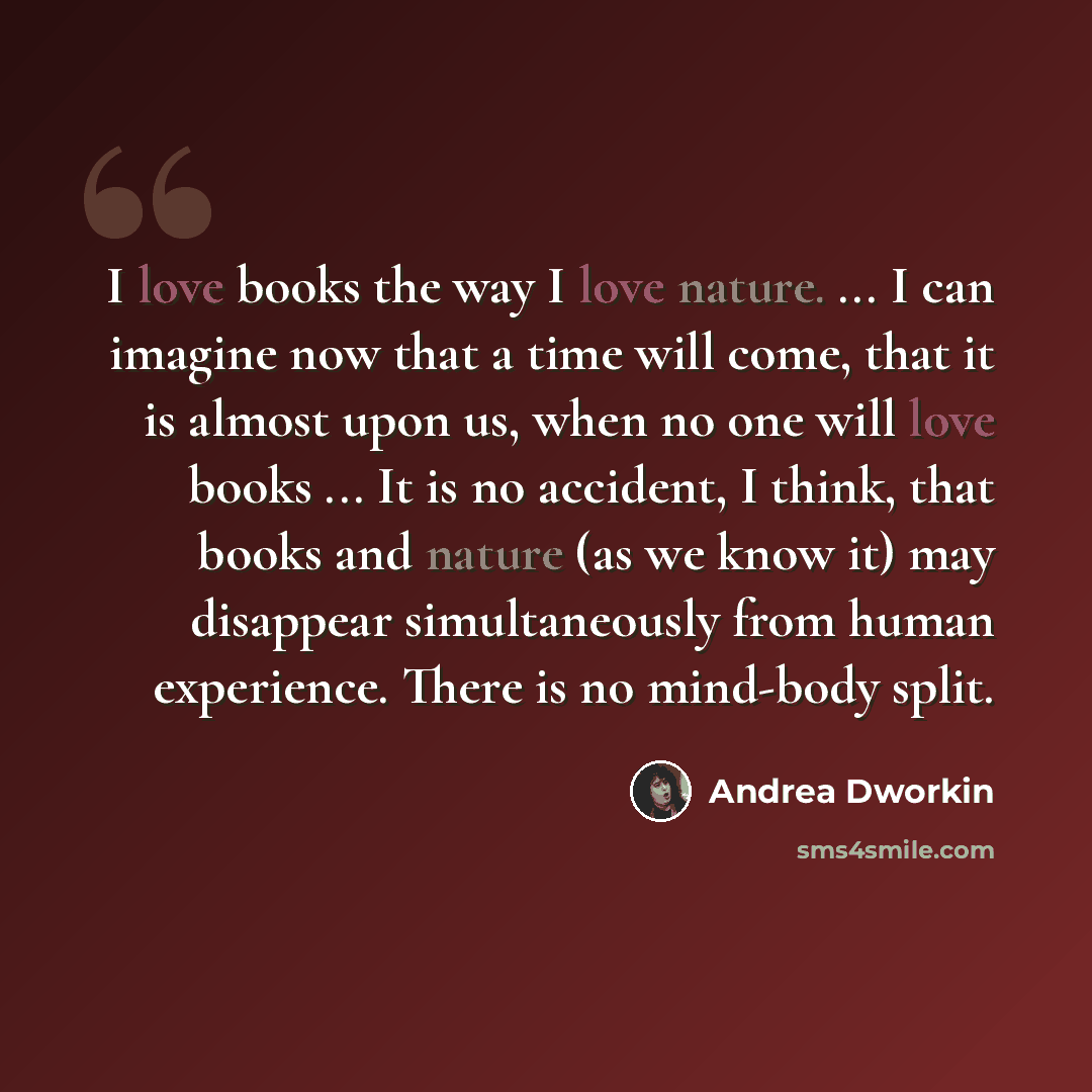 “I love books the way I love nature. ... I can imagine now that a time will come, that it is almost upon us, when no one will love books ... It is no accident, I think, that books and nature (as we know it) may disappear simultaneously from human experience. There is no mind-body split.” quote by Andrea Dworkin