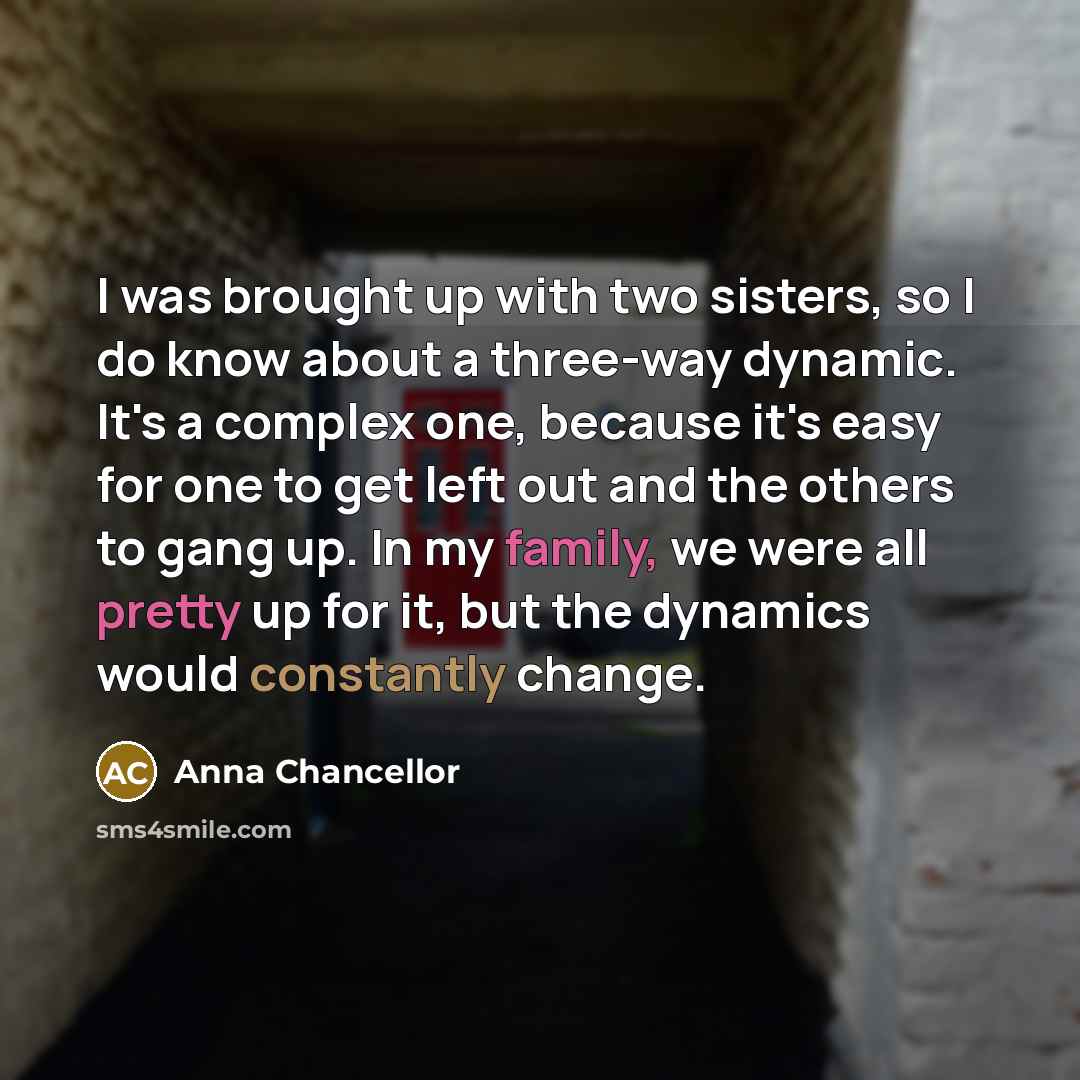 “I was brought up with two sisters, so I do know about a three-way dynamic. It's a complex one, because it's easy for one to get left out and the others to gang up. In my family, we were all pretty up for it, but the dynamics would constantly change.” quote by Anna Chancellor