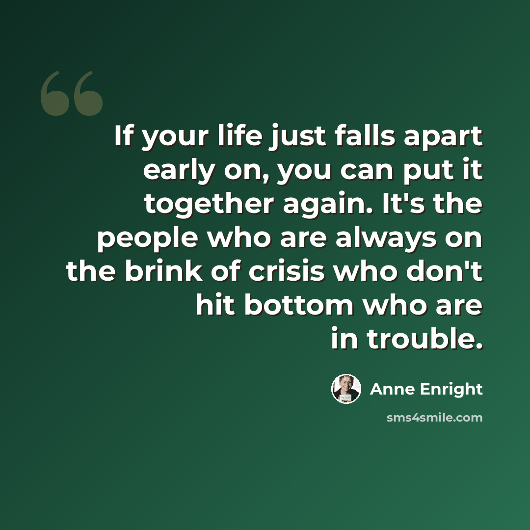 “If your life just falls apart early on, you can put it together again. It's the people who are always on the brink of crisis who don't hit bottom who are in trouble.” quote by Anne Enright