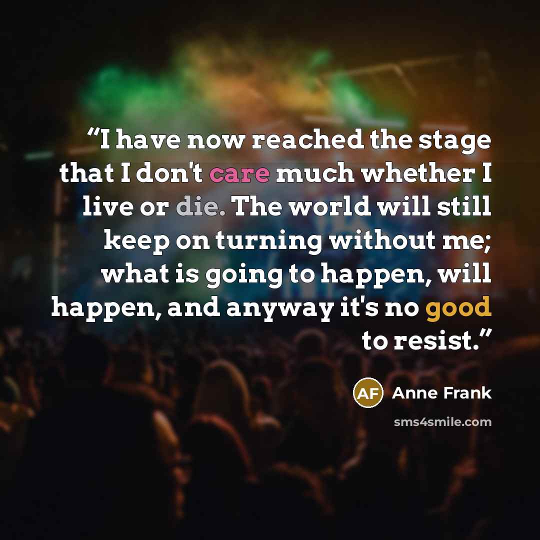 “I have now reached the stage that I don't care much whether I live or die. The world will still keep on turning without me; what is going to happen, will happen, and anyway it's no good to resist.” quote by Anne Frank