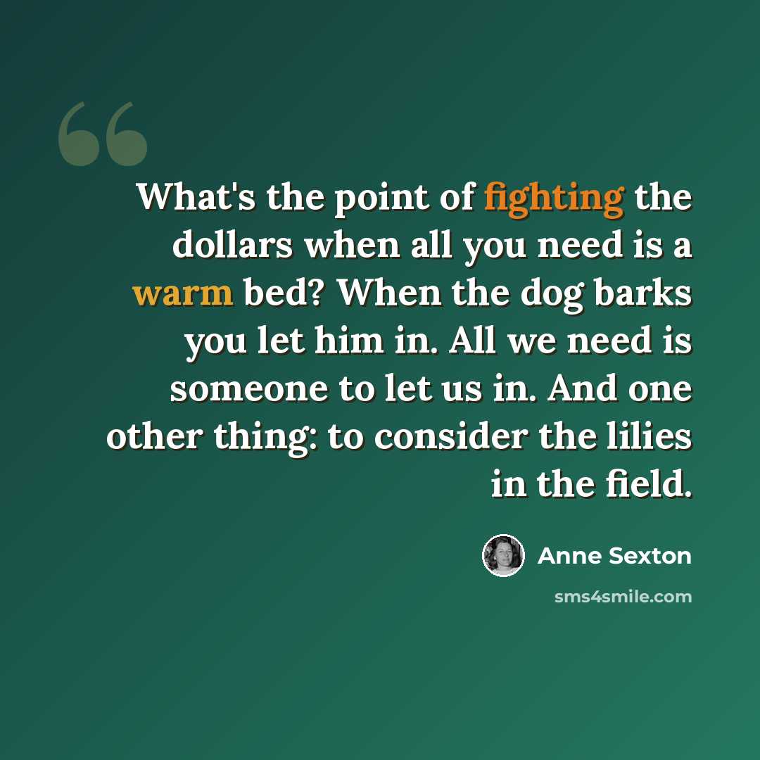 “What's the point of fighting the dollars when all you need is a warm bed? When the dog barks you let him in. All we need is someone to let us in. And one other thing: to consider the lilies in the field.” quote by Anne Sexton