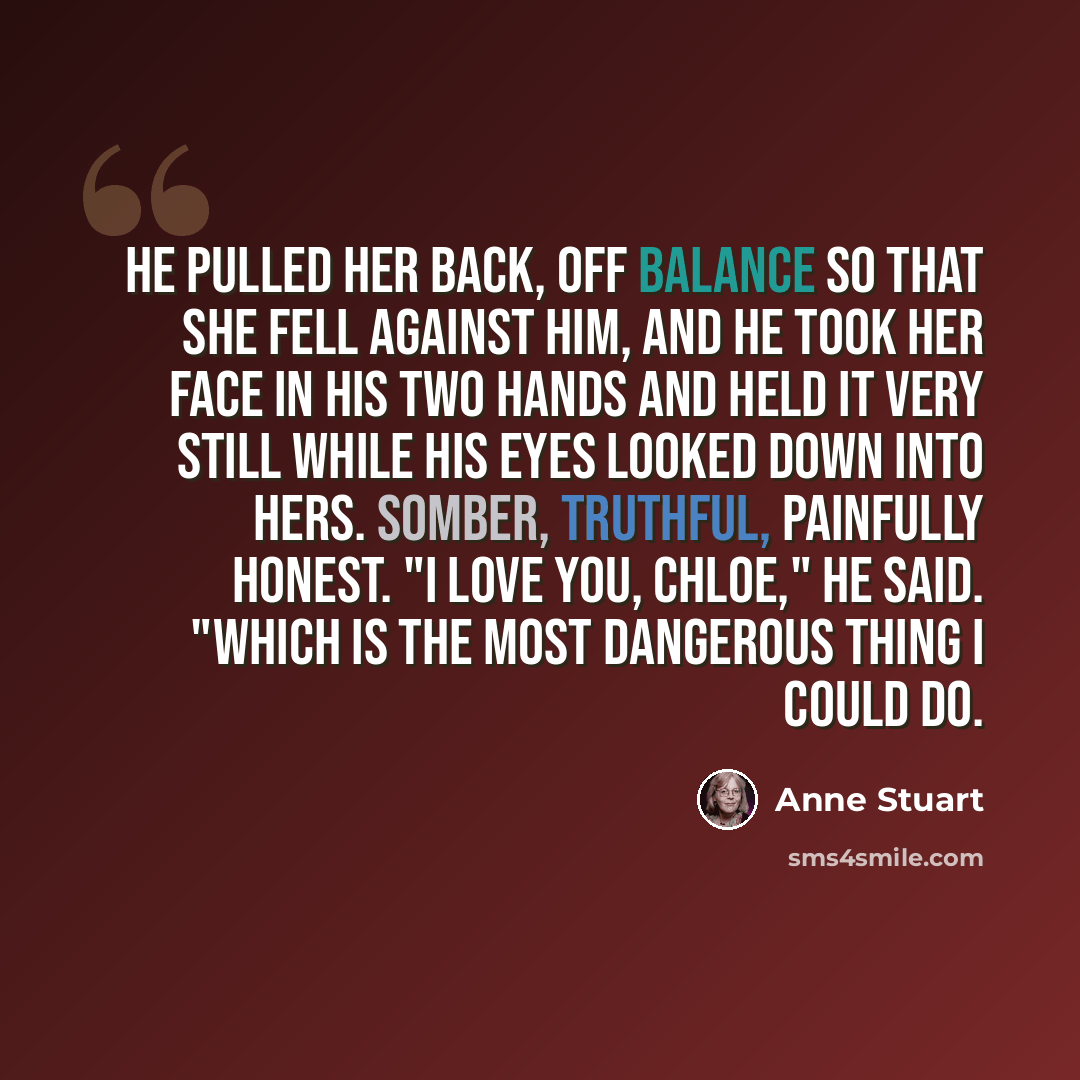 “He pulled her back, off balance so that she fell against him, and he took her face in his two hands and held it very still while his eyes looked down into hers. Somber, truthful, painfully honest. "I love you, Chloe," he said. "Which is the most dangerous thing I could do.” quote by Anne Stuart