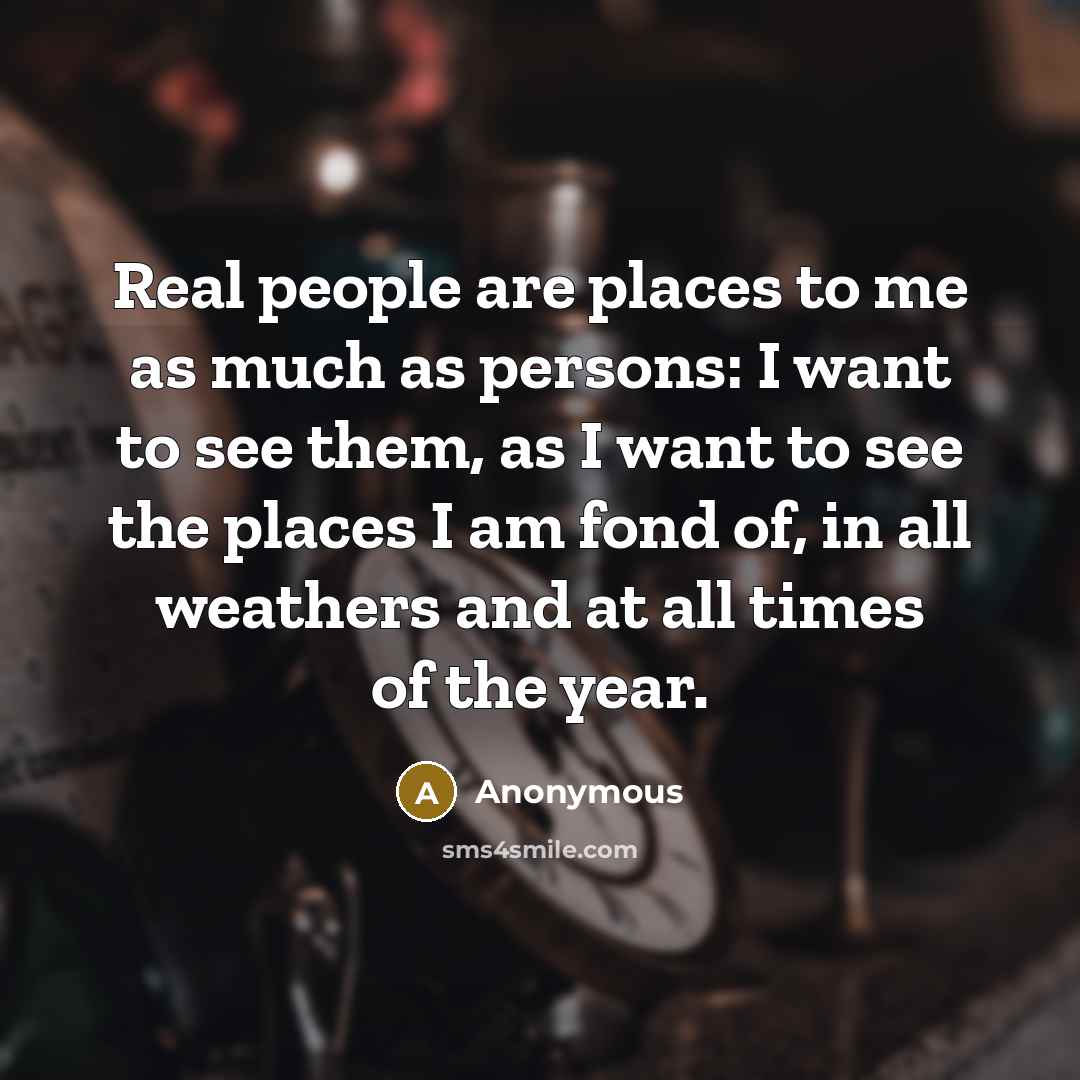 “Real people are places to me as much as persons: I want to see them, as I want to see the places I am fond of, in all weathers and at all times of the year.” quote by Anonymous