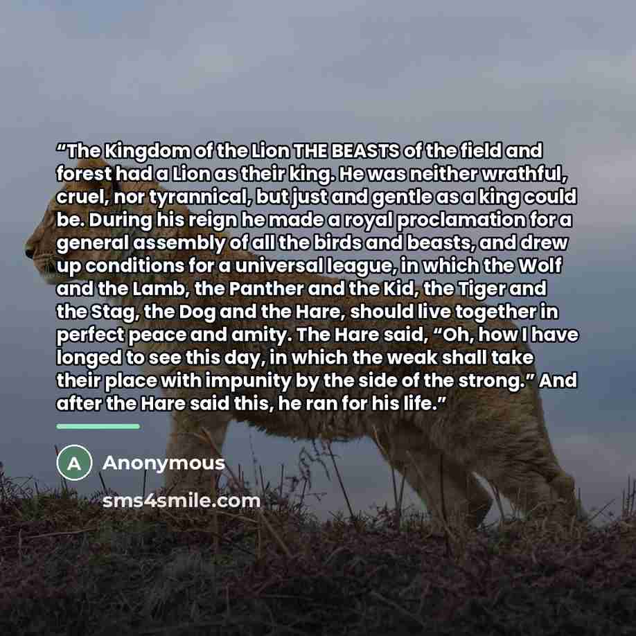 “The Kingdom of the Lion THE BEASTS of the field and forest had a Lion as their king. He was neither wrathful, cruel, nor tyrannical, but just and gentle as a king could be. During his reign he made a royal proclamation for a general assembly of all the birds and beasts, and drew up conditions for…” quote by Anonymous