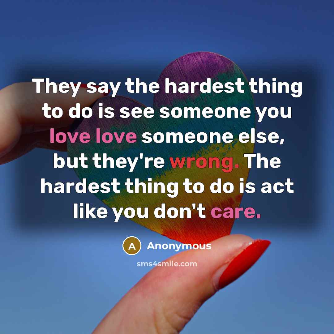 “They say the hardest thing to do is see someone you love love someone else, but they're wrong. The hardest thing to do is act like you don't care.” quote by Anonymous