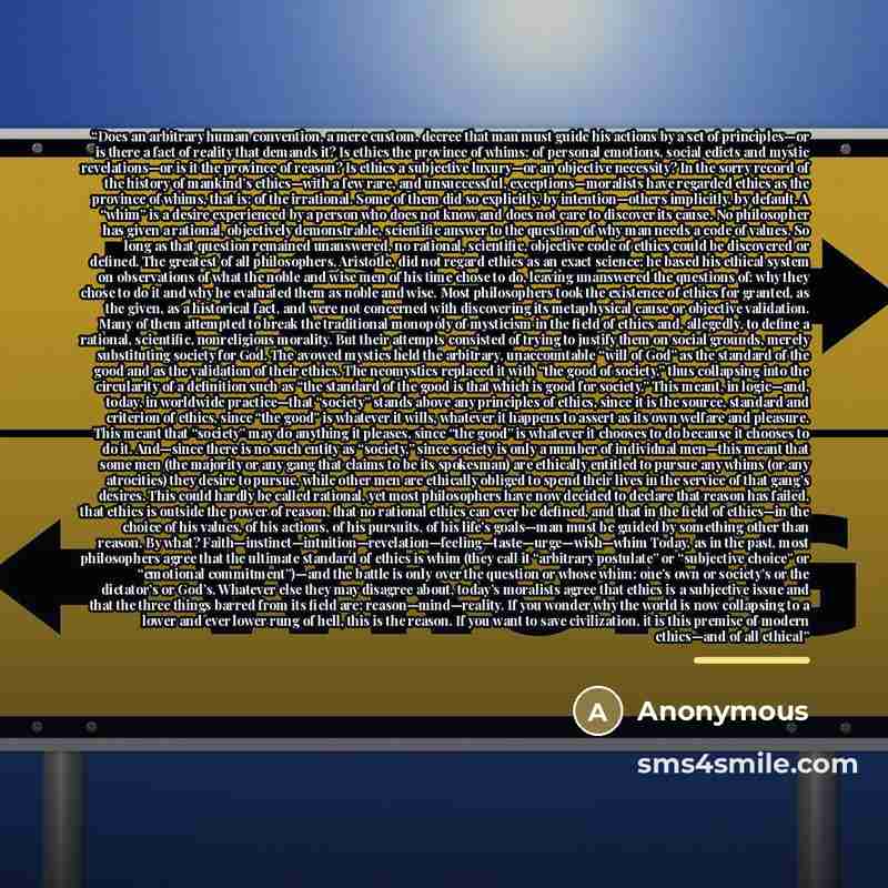 “Does an arbitrary human convention, a mere custom, decree that man must guide his actions by a set of principles—or is there a fact of reality that demands it? Is ethics the province of whims: of personal emotions, social edicts and mystic revelations—or is it the province of reason? Is ethics a…” quote by Anonymous