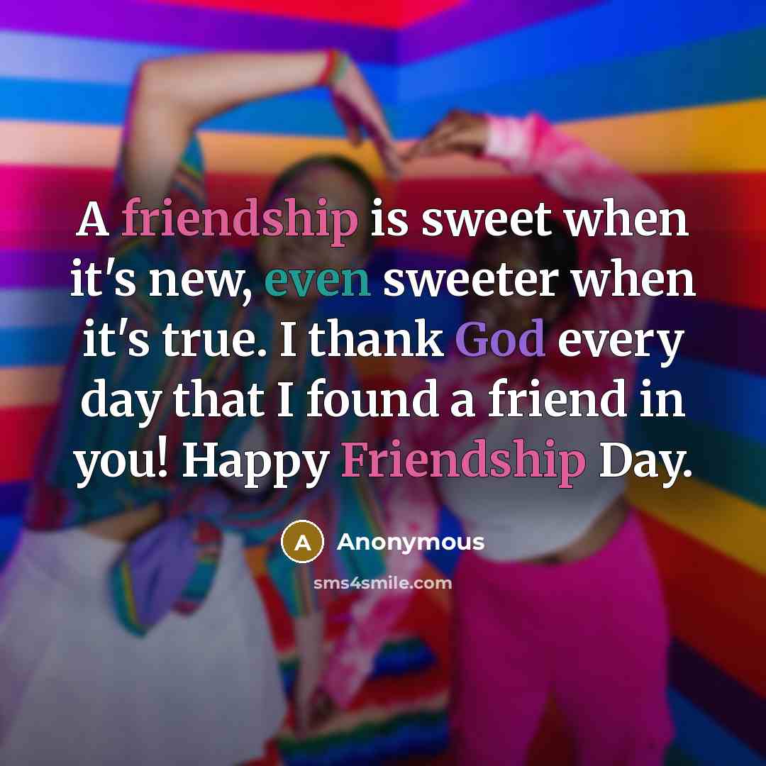“A friendship is sweet when it's new, even sweeter when it's true. I thank God every day that I found a friend in you! Happy Friendship Day.” quote by Anonymous