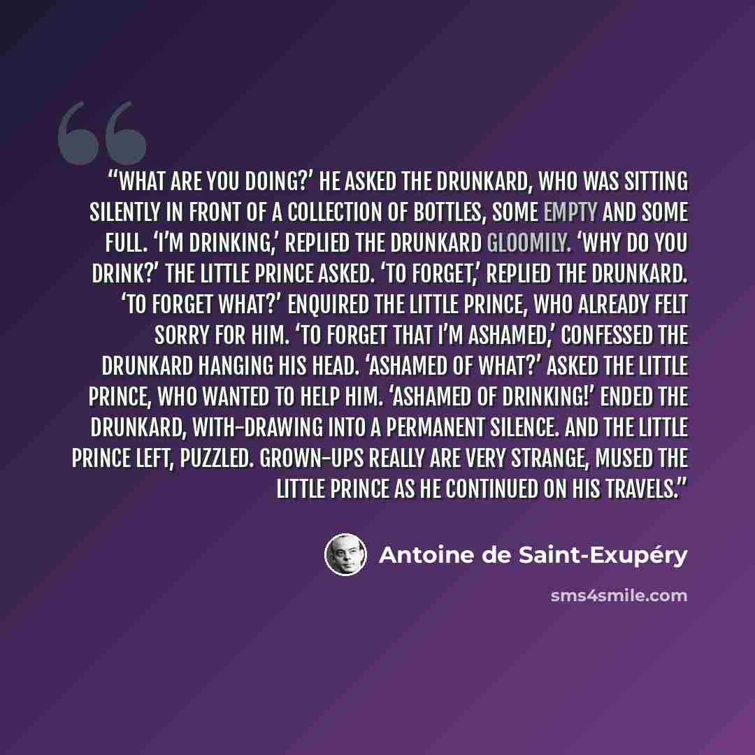 “What are you doing?’ he asked the drunkard, who was sitting silently in front of a collection of bottles, some empty and some full. ‘I’m drinking,’ replied the drunkard gloomily. ‘Why do you drink?’ the little prince asked. ‘To forget,’ replied the drunkard. ‘To forget what?’ enquired the little…” quote by Antoine de Saint-Exupéry
