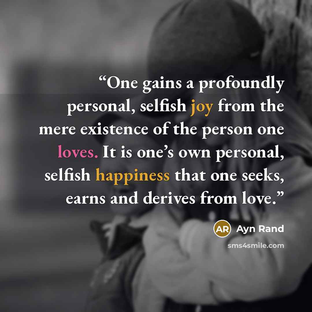“One gains a profoundly personal, selfish joy from the mere existence of the person one loves. It is one’s own personal, selfish happiness that one seeks, earns and derives from love.” quote by Ayn Rand
