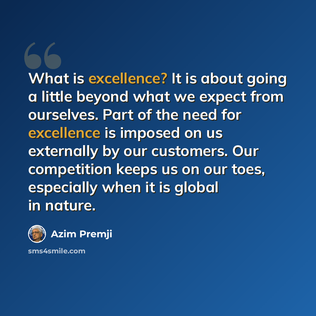 “What is excellence? It is about going a little beyond what we expect from ourselves. Part of the need for excellence is imposed on us externally by our customers. Our competition keeps us on our toes, especially when it is global in nature.” quote by Azim Premji