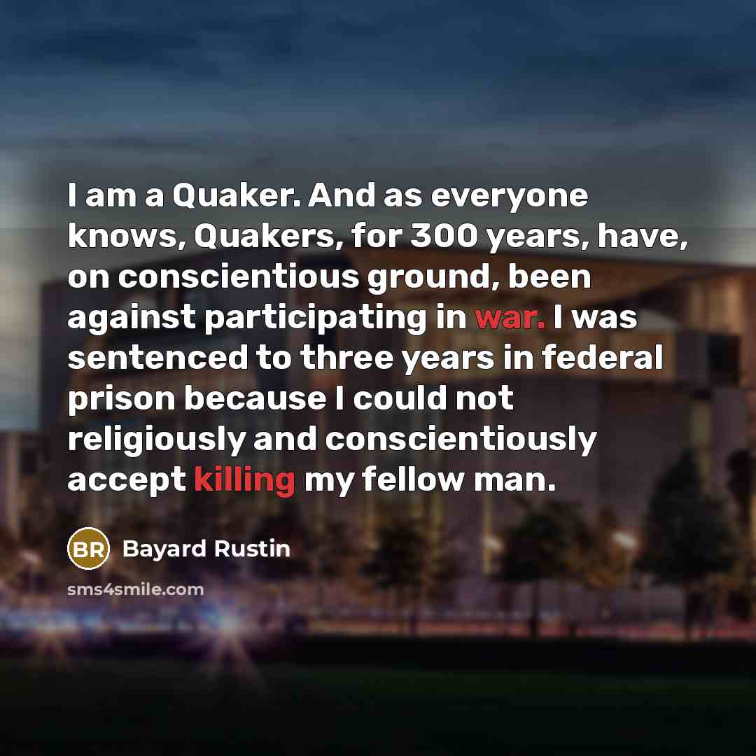 “I am a Quaker. And as everyone knows, Quakers, for 300 years, have, on conscientious ground, been against participating in war. I was sentenced to three years in federal prison because I could not religiously and conscientiously accept killing my fellow man.” quote by Bayard Rustin