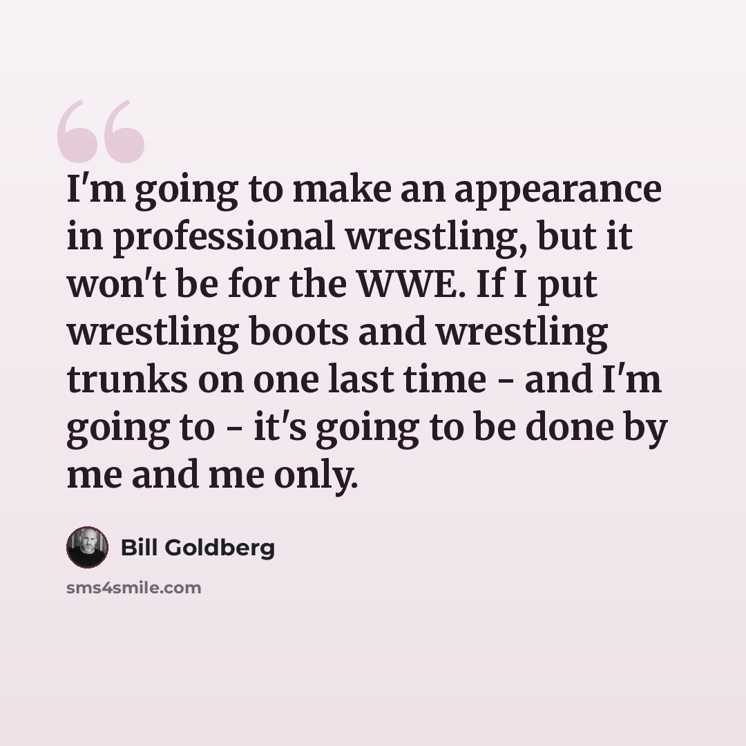 “I'm going to make an appearance in professional wrestling, but it won't be for the WWE. If I put wrestling boots and wrestling trunks on one last time - and I'm going to - it's going to be done by me and me only.” quote by Bill Goldberg