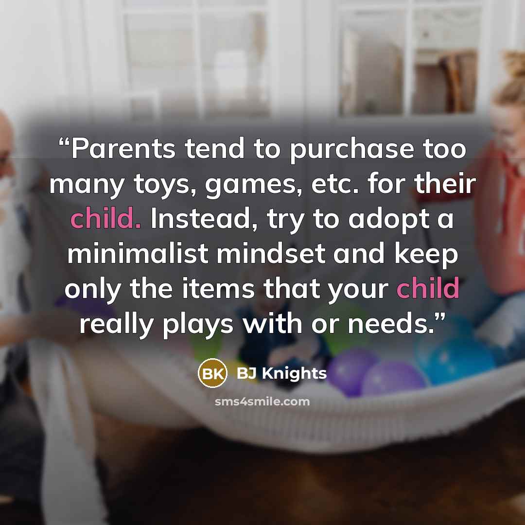 “Parents tend to purchase too many toys, games, etc. for their child. Instead, try to adopt a minimalist mindset and keep only the items that your child really plays with or needs.” quote by BJ Knights