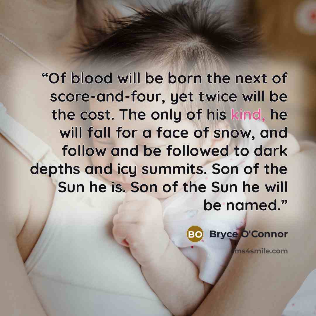 “Of blood will be born the next of score-and-four, yet twice will be the cost. The only of his kind, he will fall for a face of snow, and follow and be followed to dark depths and icy summits. Son of the Sun he is. Son of the Sun he will be named.” quote by Bryce O'Connor