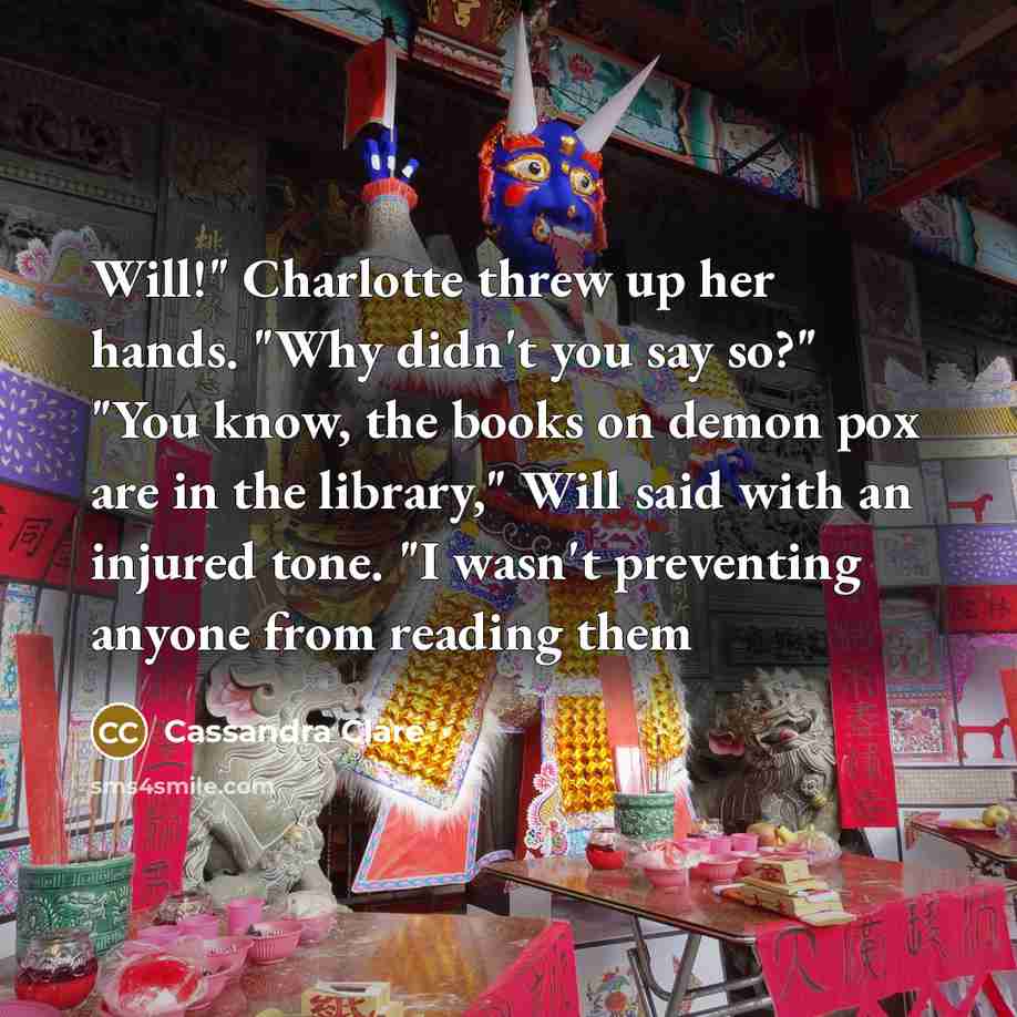 “Will!" Charlotte threw up her hands. "Why didn't you say so?" "You know, the books on demon pox are in the library," Will said with an injured tone. "I wasn't preventing anyone from reading them” quote by Cassandra Clare