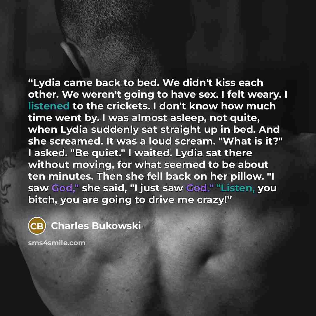 “Lydia came back to bed. We didn't kiss each other. We weren't going to have sex. I felt weary. I listened to the crickets. I don't know how much time went by. I was almost asleep, not quite, when Lydia suddenly sat straight up in bed. And she screamed. It was a loud scream. "What is it?" I asked…” quote by Charles Bukowski