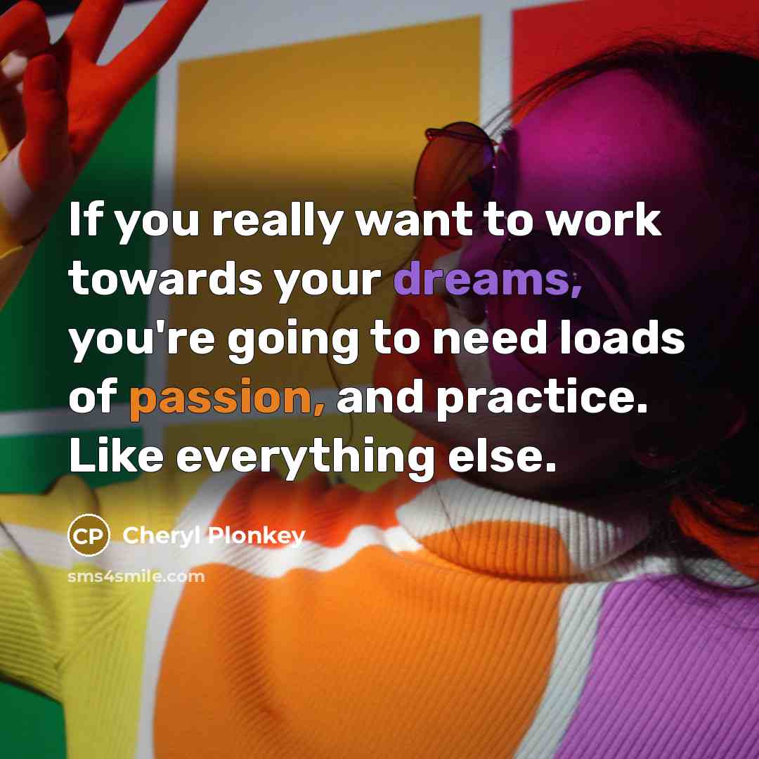“If you really want to work towards your dreams, you're going to need loads of passion, and practice. Like everything else.” quote by Cheryl Plonkey