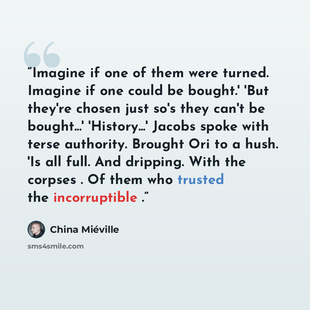 “Imagine if one of them were turned. Imagine if one could be bought.' 'But they're chosen just so's they can't be bought...' 'History...' Jacobs spoke with terse authority. Brought Ori to a hush. 'Is all full. And dripping. With the corpses . Of them who trusted the incorruptible .” quote by China Miéville