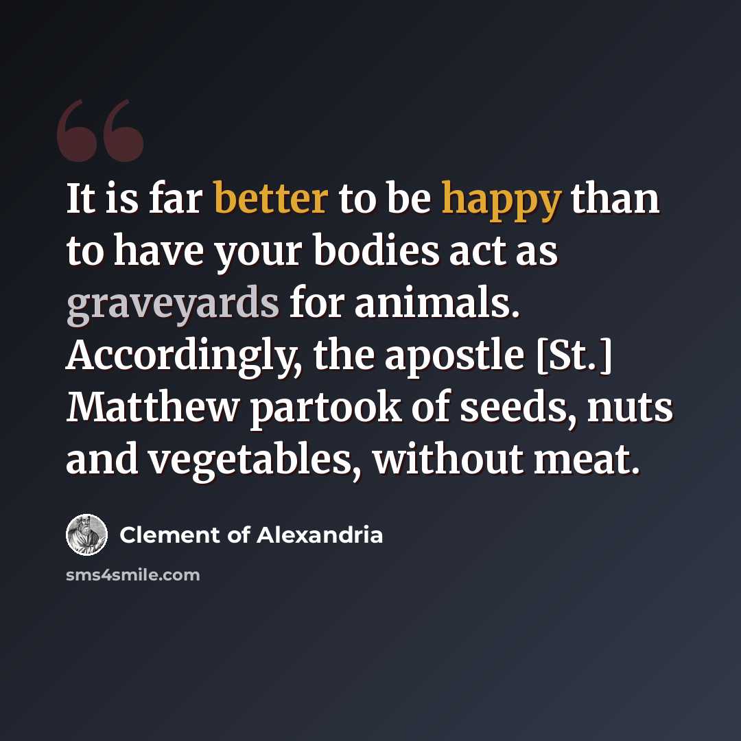 “It is far better to be happy than to have your bodies act as graveyards for animals. Accordingly, the apostle [St.] Matthew partook of seeds, nuts and vegetables, without meat.” quote by Clement of Alexandria