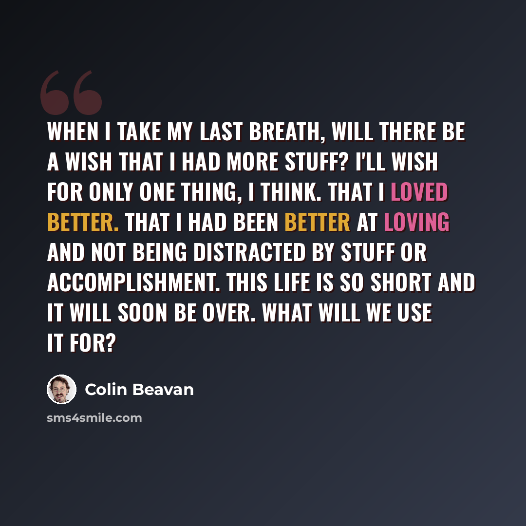 “When I take my last breath, will there be a wish that I had more stuff? I'll wish for only one thing, I think. That I loved better. That I had been better at loving and not being distracted by stuff or accomplishment. This life is so short and it will soon be over. What will we use it for?” quote by Colin Beavan