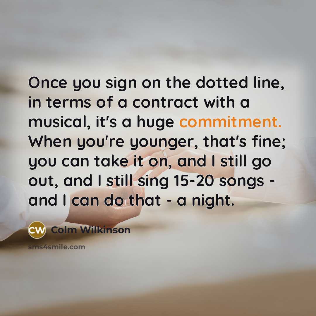 “Once you sign on the dotted line, in terms of a contract with a musical, it's a huge commitment. When you're younger, that's fine; you can take it on, and I still go out, and I still sing 15-20 songs - and I can do that - a night.” quote by Colm Wilkinson