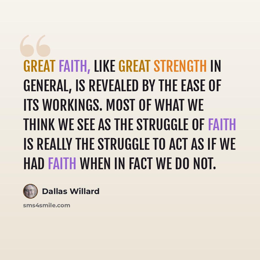 “Great faith, like great strength in general, is revealed by the ease of its workings. Most of what we think we see as the struggle OF faith is really the struggle to act as IF we had faith when in fact we do not.” quote by Dallas Willard
