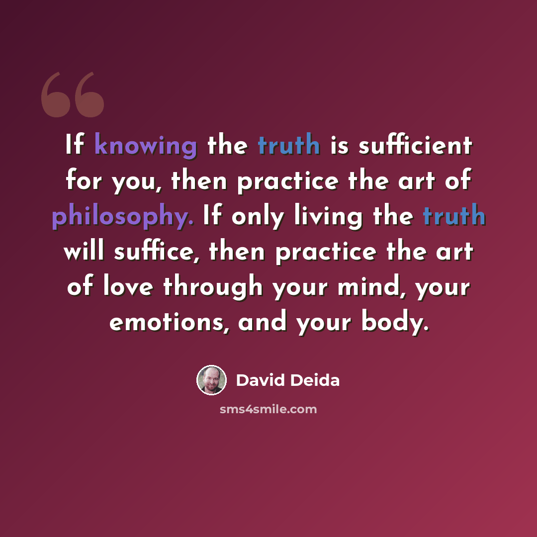 “If knowing the truth is sufficient for you, then practice the art of philosophy. If only living the truth will suffice, then practice the art of love through your mind, your emotions, and your body.” quote by David Deida