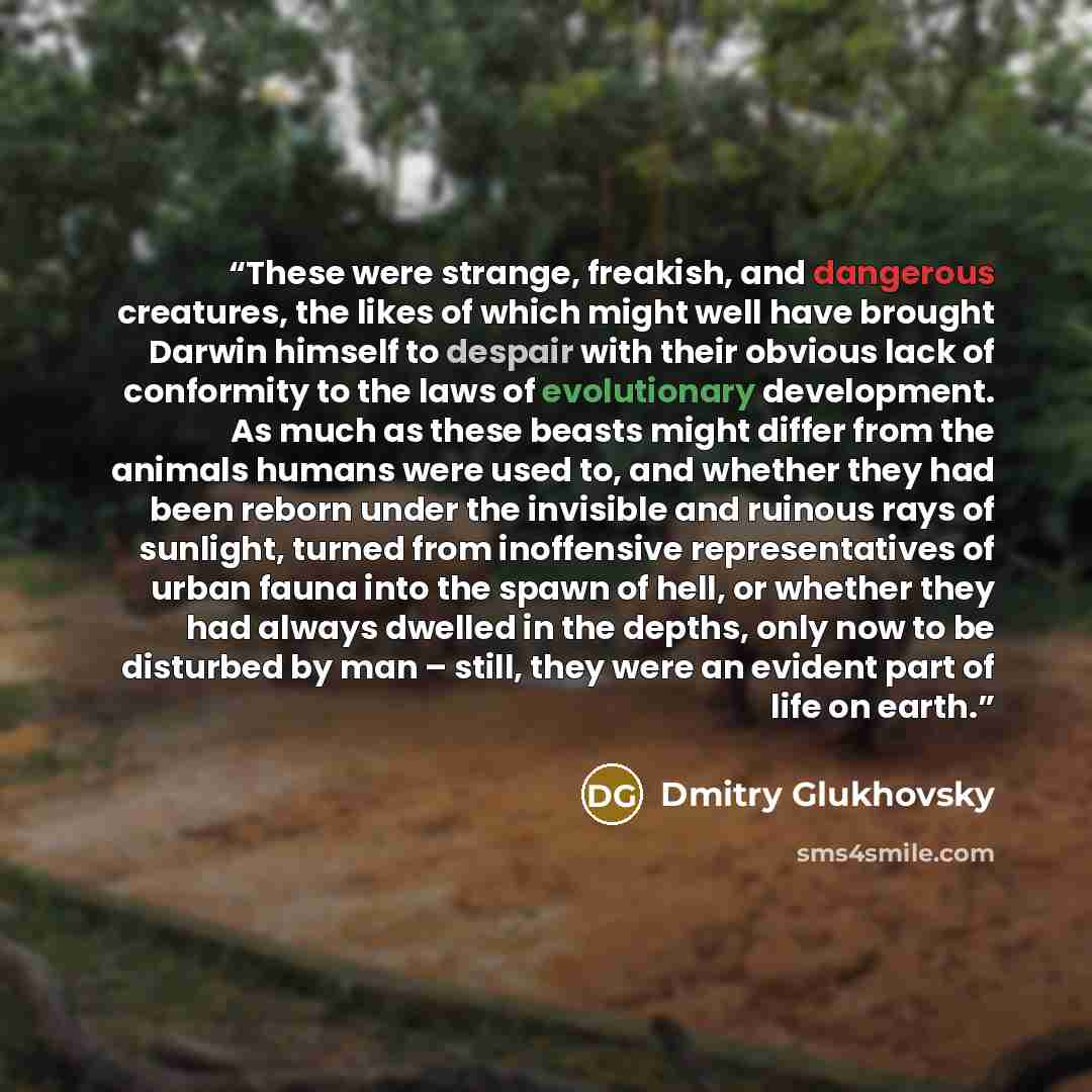 “These were strange, freakish, and dangerous creatures, the likes of which might well have brought Darwin himself to despair with their obvious lack of conformity to the laws of evolutionary development. As much as these beasts might differ from the animals humans were used to, and whether they had…” quote by Dmitry Glukhovsky