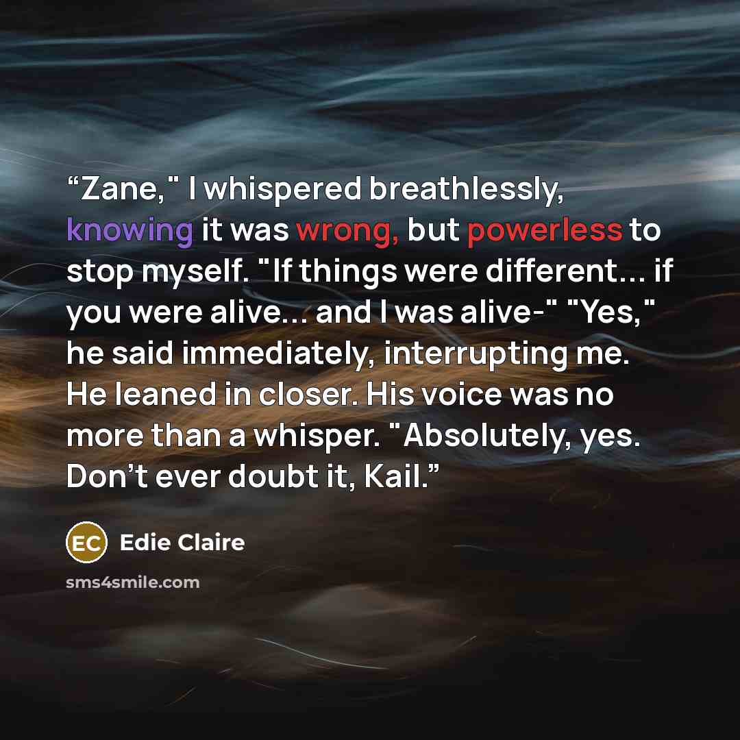 “Zane," I whispered breathlessly, knowing it was wrong, but powerless to stop myself. "If things were different... if you were alive... and I was alive-" "Yes," he said immediately, interrupting me. He leaned in closer. His voice was no more than a whisper. "Absolutely, yes. Don't ever doubt it…” quote by Edie Claire