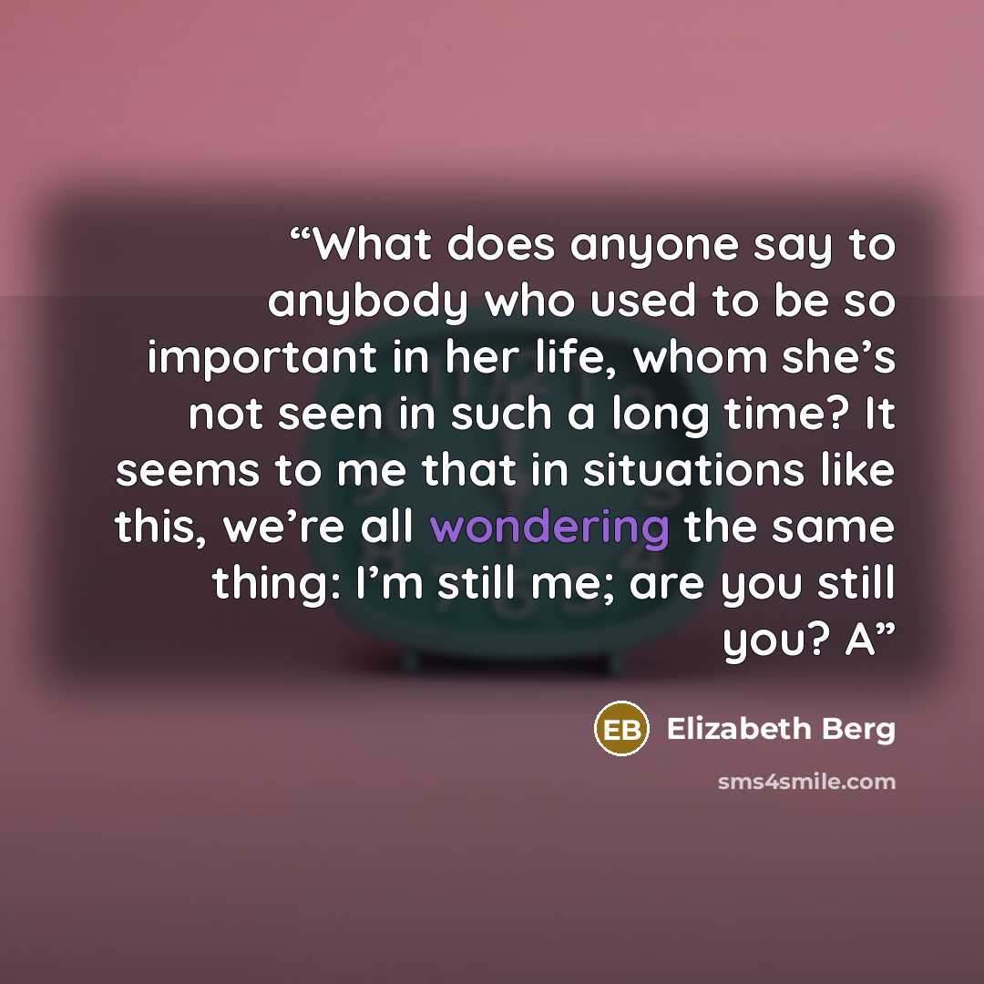 “What does anyone say to anybody who used to be so important in her life, whom she’s not seen in such a long time? It seems to me that in situations like this, we’re all wondering the same thing: I’m still me; are you still you? A” quote by Elizabeth Berg