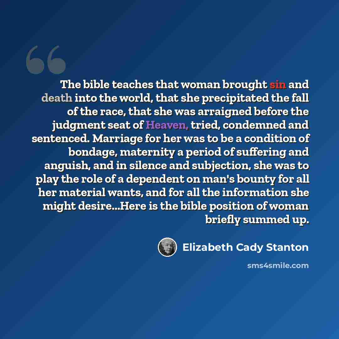 “The bible teaches that woman brought sin and death into the world, that she precipitated the fall of the race, that she was arraigned before the judgment seat of Heaven, tried, condemned and sentenced. Marriage for her was to be a condition of bondage, maternity a period of suffering and anguish…” quote by Elizabeth Cady Stanton