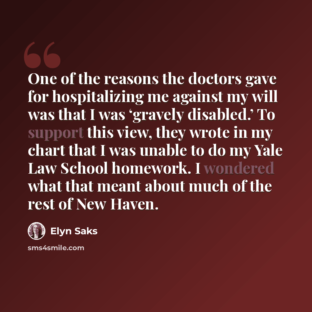“One of the reasons the doctors gave for hospitalizing me against my will was that I was ‘gravely disabled.’ To support this view, they wrote in my chart that I was unable to do my Yale Law School homework. I wondered what that meant about much of the rest of New Haven.” quote by Elyn Saks