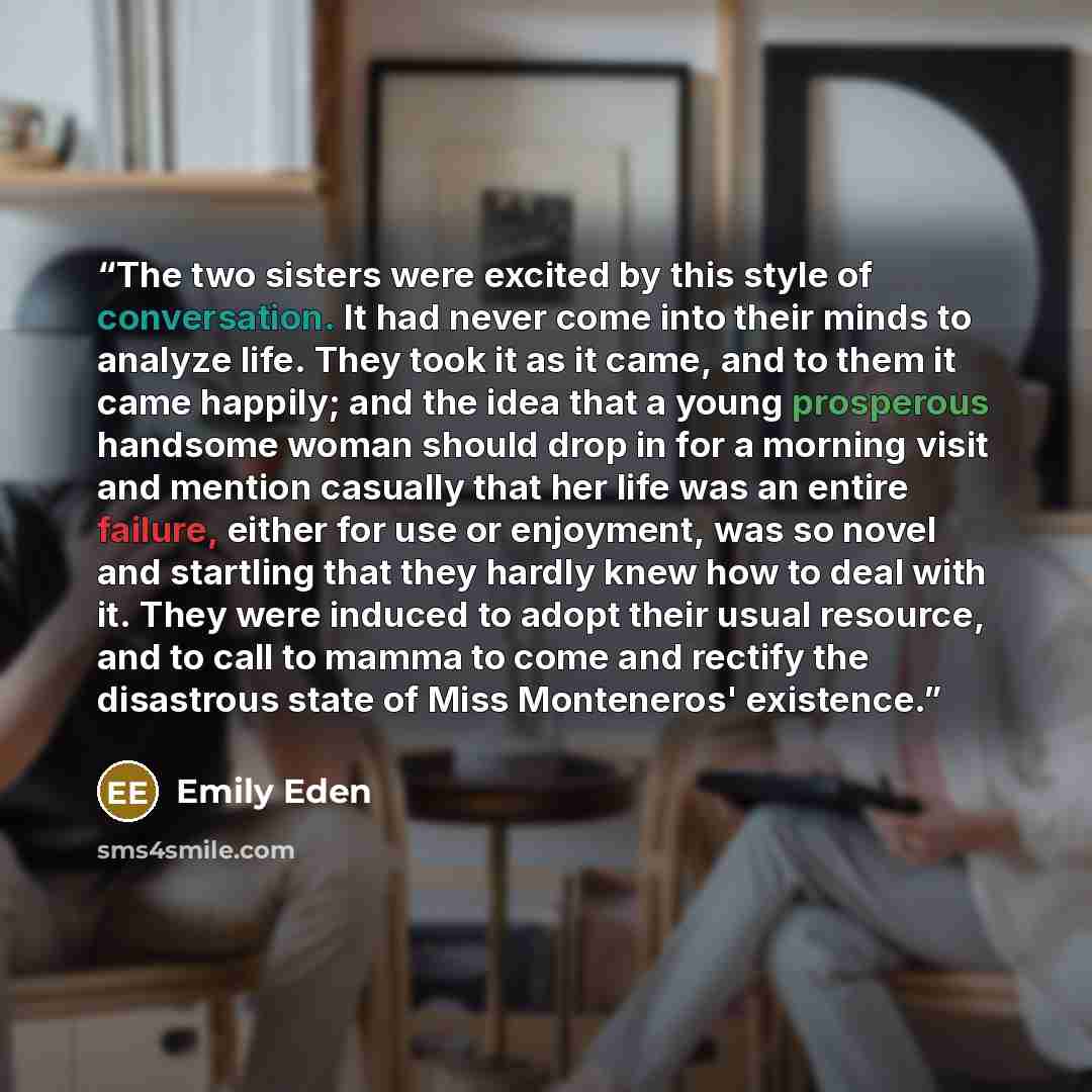 “The two sisters were excited by this style of conversation. It had never come into their minds to analyze life. They took it as it came, and to them it came happily; and the idea that a young prosperous handsome woman should drop in for a morning visit and mention casually that her life was an…” quote by Emily Eden