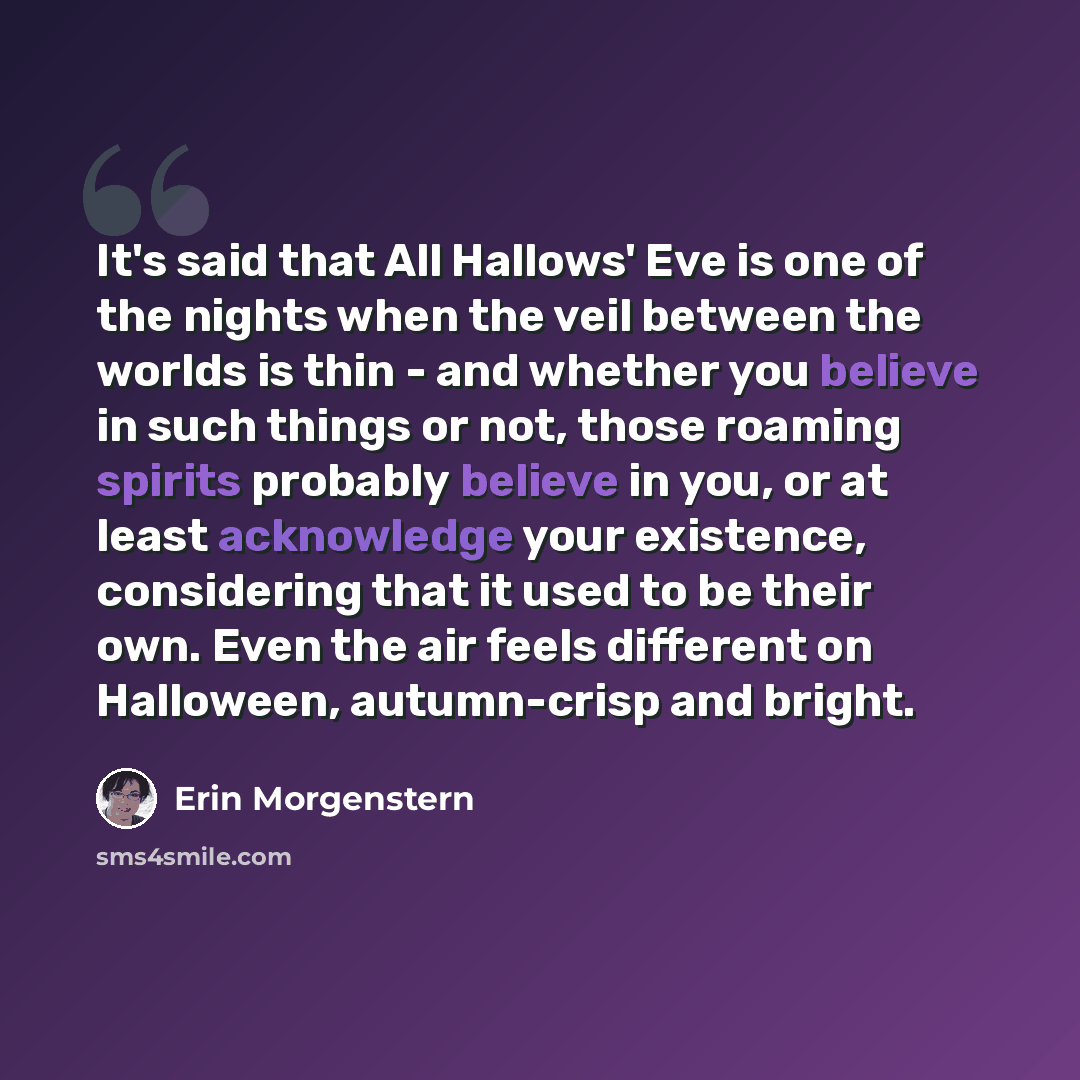 “It's said that All Hallows' Eve is one of the nights when the veil between the worlds is thin - and whether you believe in such things or not, those roaming spirits probably believe in you, or at least acknowledge your existence, considering that it used to be their own. Even the air feels…” quote by Erin Morgenstern