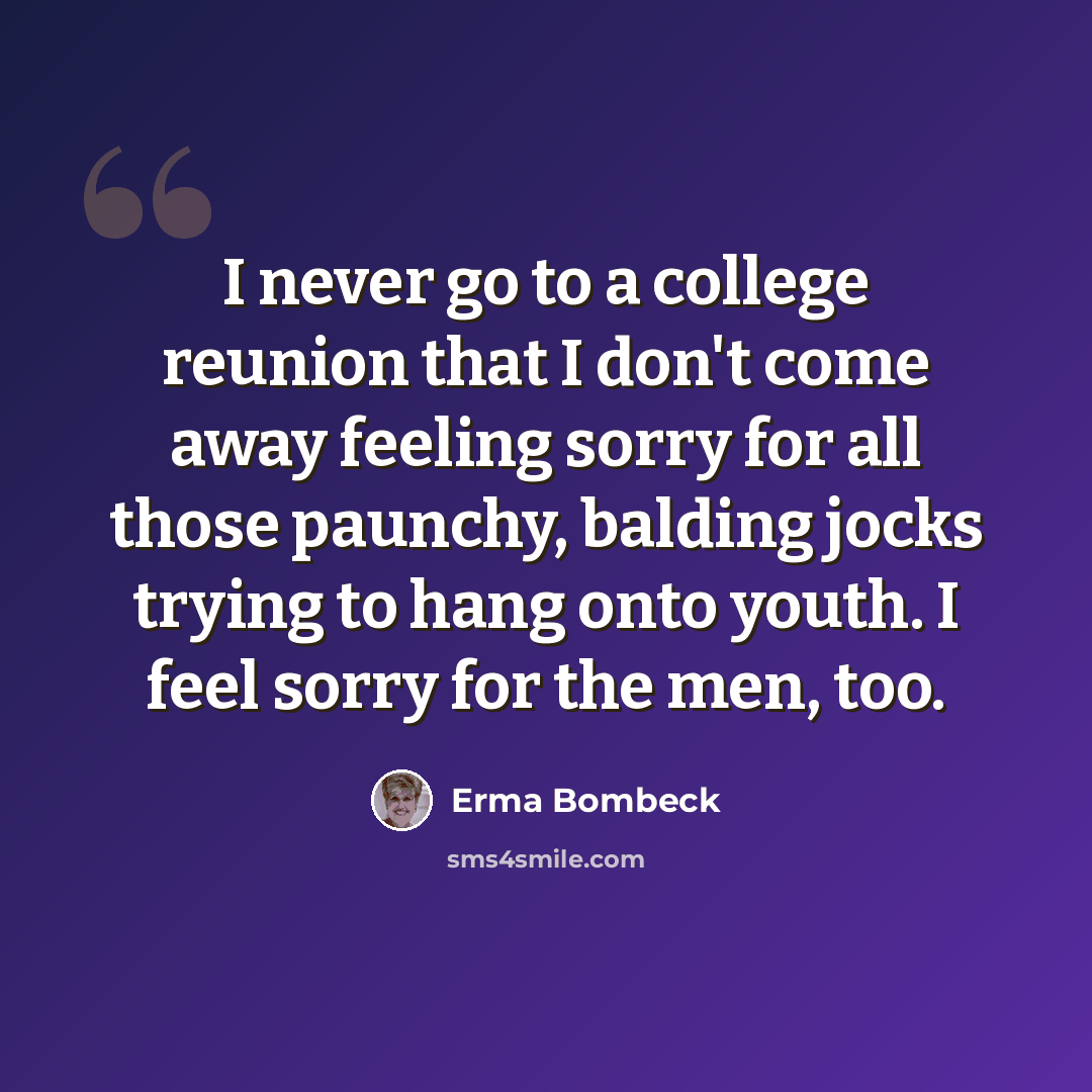 “I never go to a college reunion that I don't come away feeling sorry for all those paunchy, balding jocks trying to hang onto youth. I feel sorry for the men, too.” quote by Erma Bombeck