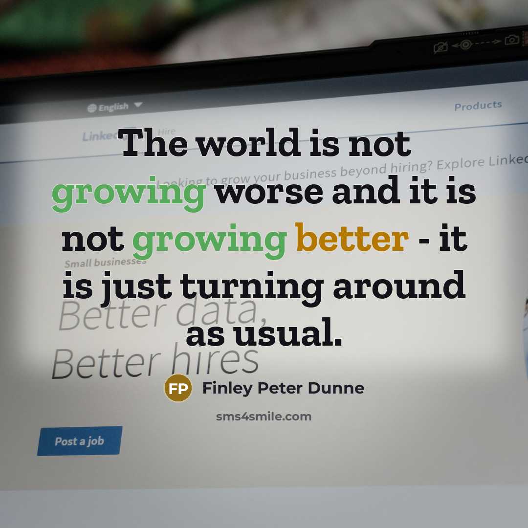 “The world is not growing worse and it is not growing better - it is just turning around as usual.” quote by Finley Peter Dunne