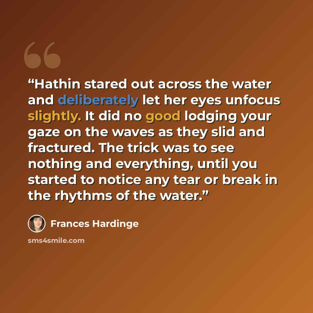 “Hathin stared out across the water and deliberately let her eyes unfocus slightly. It did no good lodging your gaze on the waves as they slid and fractured. The trick was to see nothing and everything, until you started to notice any tear or break in the rhythms of the water.” quote by Frances Hardinge