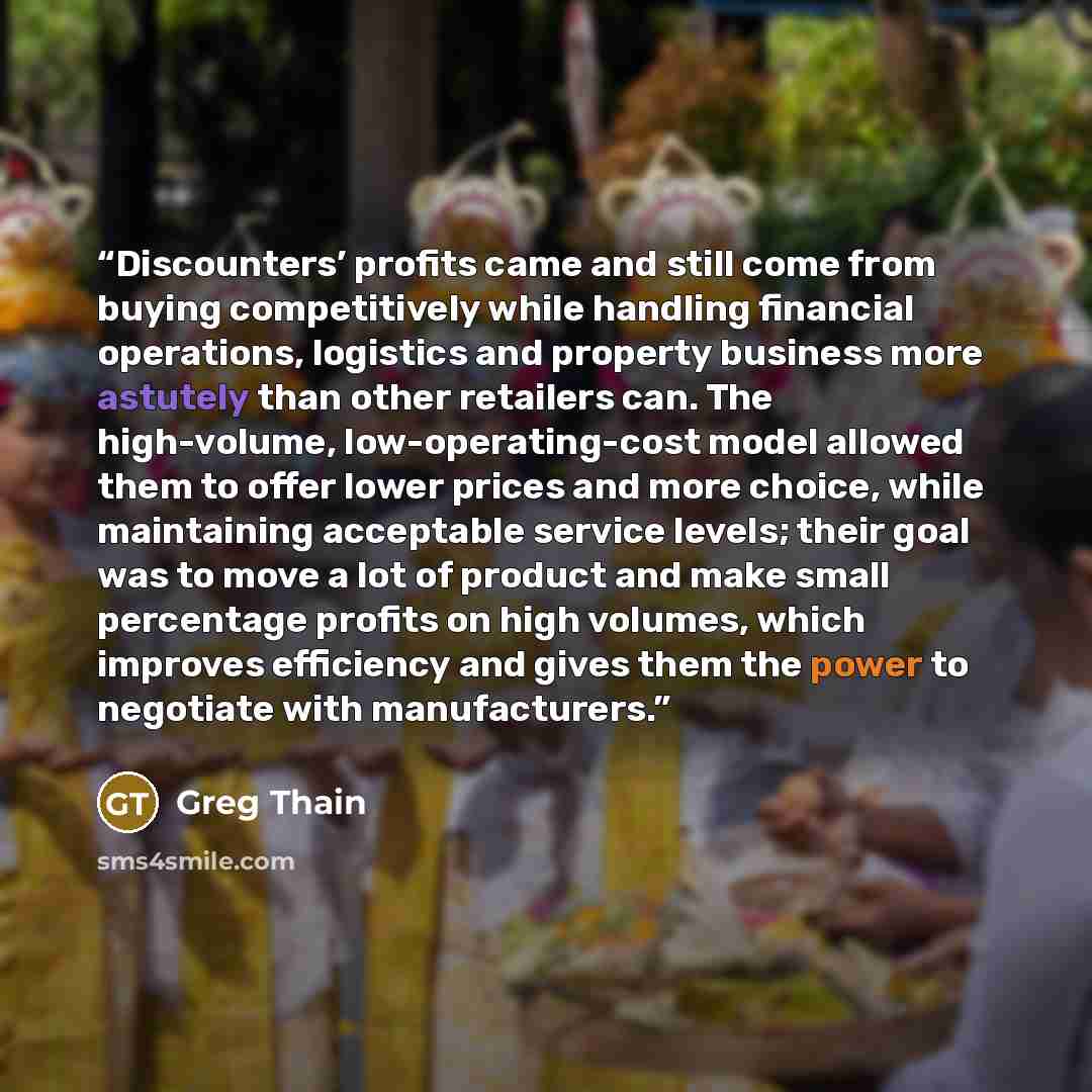 “Discounters’ profits came and still come from buying competitively while handling financial operations, logistics and property business more astutely than other retailers can. The high-volume, low-operating-cost model allowed them to offer lower prices and more choice, while maintaining acceptable…” quote by Greg Thain