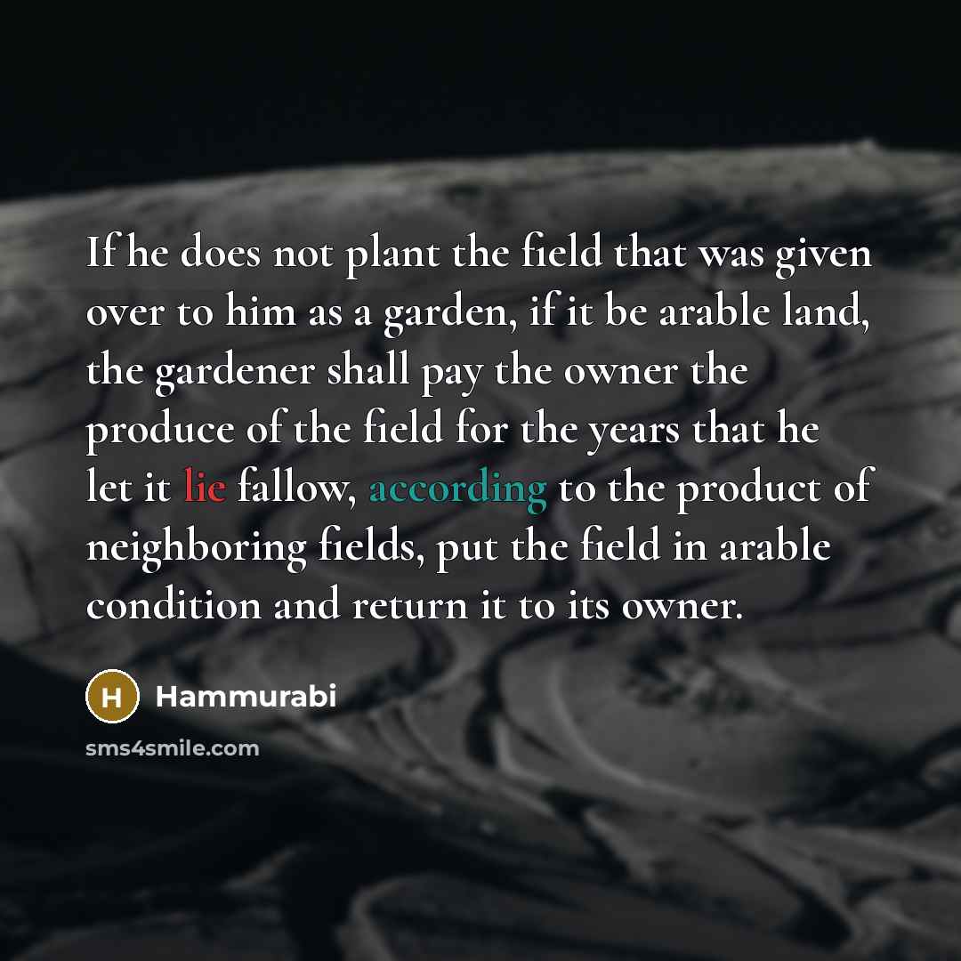 “If he does not plant the field that was given over to him as a garden, if it be arable land, the gardener shall pay the owner the produce of the field for the years that he let it lie fallow, according to the product of neighboring fields, put the field in arable condition and return it to its…” quote by Hammurabi