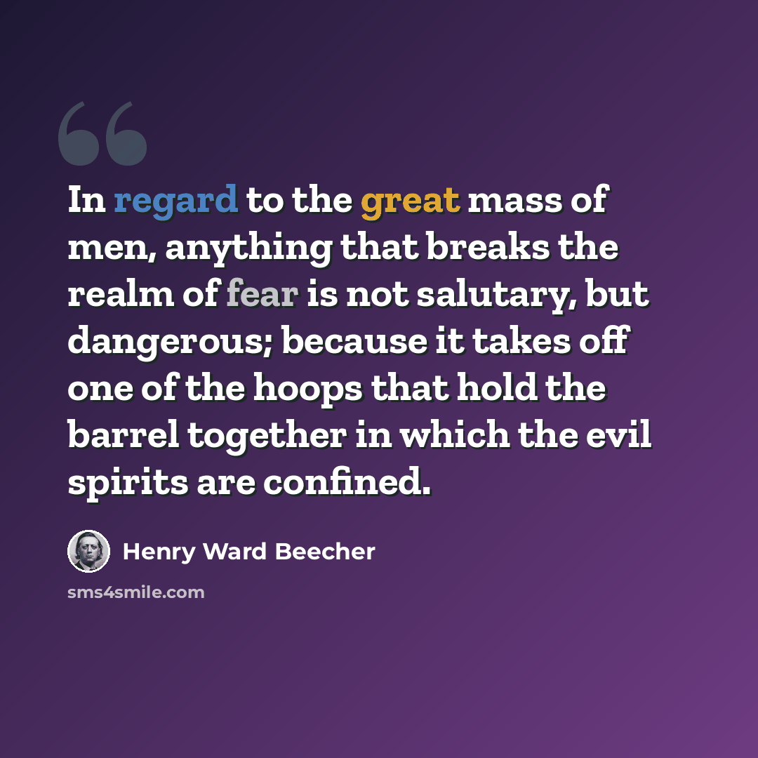 “In regard to the great mass of men, anything that breaks the realm of fear is not salutary, but dangerous; because it takes off one of the hoops that hold the barrel together in which the evil spirits are confined.” quote by Henry Ward Beecher