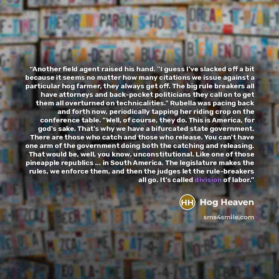 “Another field agent raised his hand. "I guess I've slacked off a bit because it seems no matter how many citations we issue against a particular hog farmer, they always get off. The big rule breakers all have attorneys and back-pocket politicians they call on to get them all overturned on…” quote by Hog Heaven