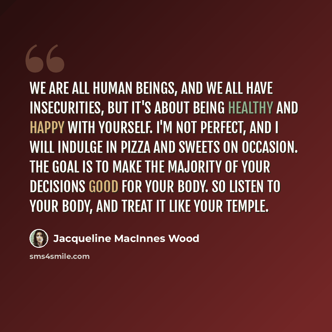 “We are all human beings, and we all have insecurities, but it's about being healthy and happy with yourself. I'm not perfect, and I will indulge in pizza and sweets on occasion. The goal is to make the majority of your decisions good for your body. So listen to your body, and treat it like your…” quote by Jacqueline MacInnes Wood