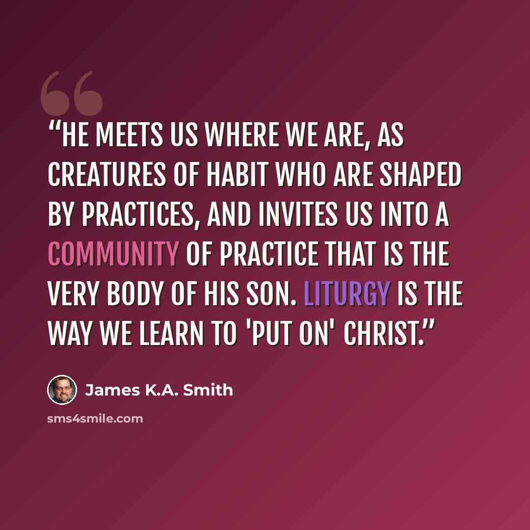 “He meets us where we are, as creatures of habit who are shaped by practices, and invites us into a community of practice that is the very body of his Son. Liturgy is the way we learn to 'put on' Christ.” quote by James K.A. Smith