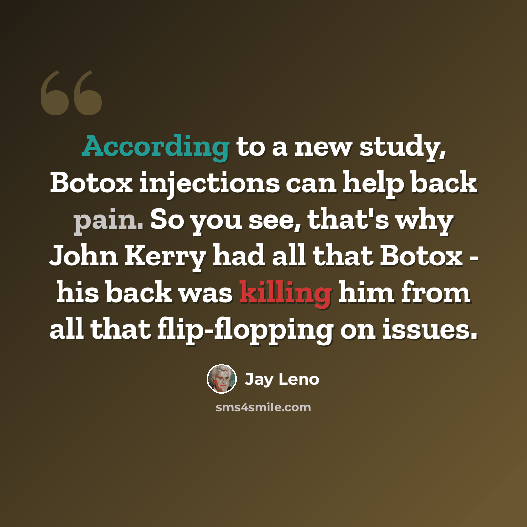 “According to a new study, Botox injections can help back pain. So you see, that's why John Kerry had all that Botox - his back was killing him from all that flip-flopping on issues.” quote by Jay Leno