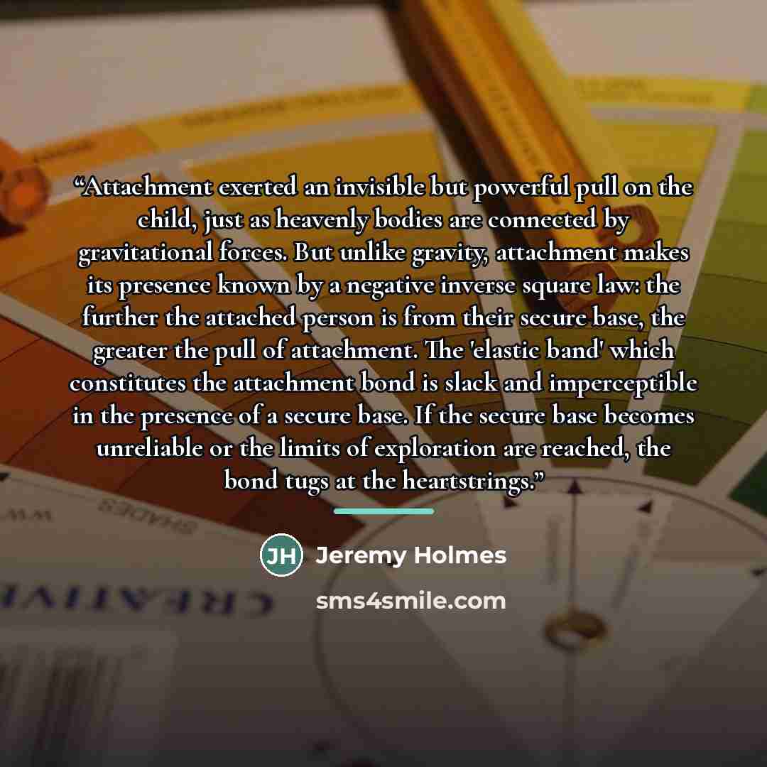 “Attachment exerted an invisible but powerful pull on the child, just as heavenly bodies are connected by gravitational forces. But unlike gravity, attachment makes its presence known by a negative inverse square law: the further the attached person is from their secure base, the greater the pull…” quote by Jeremy Holmes