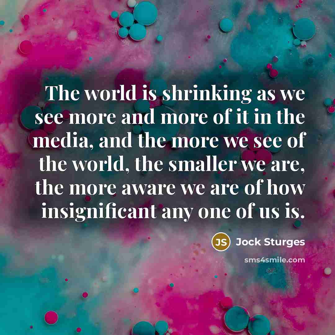 “The world is shrinking as we see more and more of it in the media, and the more we see of the world, the smaller we are, the more aware we are of how insignificant any one of us is.” quote by Jock Sturges